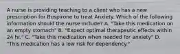 A nurse is providing teaching to a client who has a new prescription for Buspirone to treat Anxiety. Which of the following information should the nurse include? A. "Take this medication on an empty stomach" B. "Expect optimal therapeutic effects within 24 hr." C. "Take this medication when needed for anxiety" D. "This medication has a low risk for dependency."