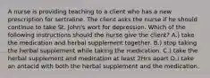 A nurse is providing teaching to a client who has a new prescription for sertraline. The client asks the nurse if he should continue to take St. John's wort for depression. Which of the following instructions should the nurse give the client? A.) take the medication and herbal supplement together. B.) stop taking the herbal supplement while taking the medication. C.) take the herbal supplement and medication at least 2Hrs apart D.) take an antacid with both the herbal supplement and the medication.