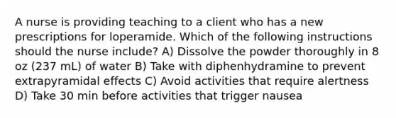 A nurse is providing teaching to a client who has a new prescriptions for loperamide. Which of the following instructions should the nurse include? A) Dissolve the powder thoroughly in 8 oz (237 mL) of water B) Take with diphenhydramine to prevent extrapyramidal effects C) Avoid activities that require alertness D) Take 30 min before activities that trigger nausea