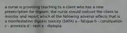 a nurse is providing teaching to a client who has a new presecription for digoxin. the nurse should instruct the client to monitor and report which of the following adverse effects that is a manifestation digoxin toxicity (SATA) a - fatigue b - constipation c - anorexia d - rash e - diplopia