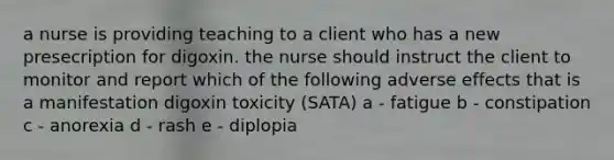 a nurse is providing teaching to a client who has a new presecription for digoxin. the nurse should instruct the client to monitor and report which of the following adverse effects that is a manifestation digoxin toxicity (SATA) a - fatigue b - constipation c - anorexia d - rash e - diplopia