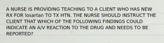 A NURSE IS PROVIDING TEACHING TO A CLIENT WHO HAS NEW RX FOR losartan TO TX HTN. THE NURSE SHOULD INSTRUCT THE CLIENT THAT WHICH OF THE FOLLOWING FINDINGS COULD INDICATE AN A/V REACTION TO THE DRUG AND NEEDS TO BE REPORTED?