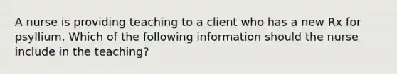 A nurse is providing teaching to a client who has a new Rx for psyllium. Which of the following information should the nurse include in the teaching?