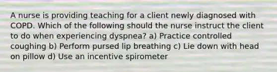 A nurse is providing teaching for a client newly diagnosed with COPD. Which of the following should the nurse instruct the client to do when experiencing dyspnea? a) Practice controlled coughing b) Perform pursed lip breathing c) Lie down with head on pillow d) Use an incentive spirometer