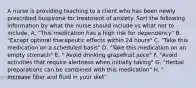 A nurse is providing teaching to a client who has been newly prescribed buspirone for treatment of anxiety. Sort the following information by what the nurse should include vs what not to include. A. "This medication has a high risk for dependency" B. "Except optimal therapeutic effects within 24 hours" C. "Take this medication on a scheduled basis" D. "Take this medication on an empty stomach" E. " Avoid drinking grapefruit juice" F. "Avoid activities that require alertness when initially taking" G. "Herbal preparations can be combined with this medication" H. " Increase fiber and fluid in your diet"