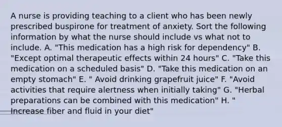 A nurse is providing teaching to a client who has been newly prescribed buspirone for treatment of anxiety. Sort the following information by what the nurse should include vs what not to include. A. "This medication has a high risk for dependency" B. "Except optimal therapeutic effects within 24 hours" C. "Take this medication on a scheduled basis" D. "Take this medication on an empty stomach" E. " Avoid drinking grapefruit juice" F. "Avoid activities that require alertness when initially taking" G. "Herbal preparations can be combined with this medication" H. " Increase fiber and fluid in your diet"