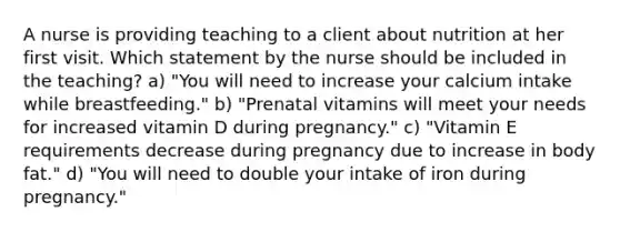 A nurse is providing teaching to a client about nutrition at her first visit. Which statement by the nurse should be included in the teaching? a) "You will need to increase your calcium intake while breastfeeding." b) "Prenatal vitamins will meet your needs for increased vitamin D during pregnancy." c) "Vitamin E requirements decrease during pregnancy due to increase in body fat." d) "You will need to double your intake of iron during pregnancy."