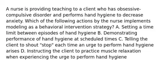 A nurse is providing teaching to a client who has obsessive-compulsive disorder and performs hand hygiene to decrease anxiety. Which of the following actions by the nurse implements modeling as a behavioral intervention strategy? A. Setting a time limit between episodes of hand hygiene B. Demonstrating performance of hand hygiene at scheduled times C. Telling the client to shout "stop" each time an urge to perform hand hygiene arises D. Instructing the client to practice muscle relaxation when experiencing the urge to perform hand hygiene