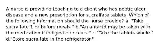 A nurse is providing teaching to a client who has peptic ulcer disease and a new prescription for sucralfate tablets. Which of the following information should the nurse provide? a. "Take sucralfate 1 hr before meals." b."An antacid may be taken with the medication if indigestion occurs." c."Take the tablets whole." d."Store sucralfate in the refrigerator."