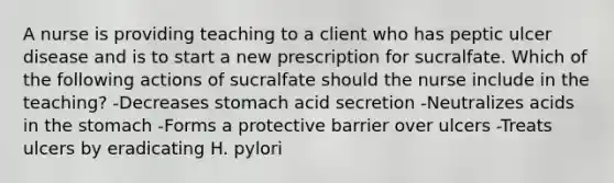 A nurse is providing teaching to a client who has peptic ulcer disease and is to start a new prescription for sucralfate. Which of the following actions of sucralfate should the nurse include in the teaching? -Decreases stomach acid secretion -Neutralizes acids in the stomach -Forms a protective barrier over ulcers -Treats ulcers by eradicating H. pylori