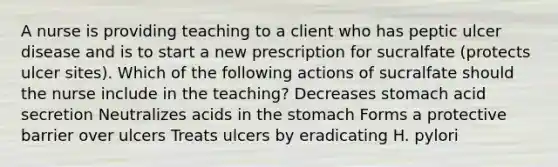 A nurse is providing teaching to a client who has peptic ulcer disease and is to start a new prescription for sucralfate (protects ulcer sites). Which of the following actions of sucralfate should the nurse include in the teaching? Decreases stomach acid secretion Neutralizes acids in the stomach Forms a protective barrier over ulcers Treats ulcers by eradicating H. pylori