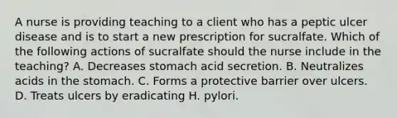 A nurse is providing teaching to a client who has a peptic ulcer disease and is to start a new prescription for sucralfate. Which of the following actions of sucralfate should the nurse include in the teaching? A. Decreases stomach acid secretion. B. Neutralizes acids in the stomach. C. Forms a protective barrier over ulcers. D. Treats ulcers by eradicating H. pylori.