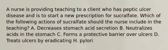 A nurse is providing teaching to a client who has peptic ulcer disease and is to start a new prescription for sucralfate. Which of the following actions of sucralfate should the nurse include in the teaching? A. Decreases stomach acid secretion B. Neutralizes acids in <a href='https://www.questionai.com/knowledge/kLccSGjkt8-the-stomach' class='anchor-knowledge'>the stomach</a> C. Forms a protective barrier over ulcers D. Treats ulcers by eradicating H. pylori