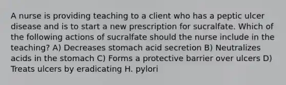 A nurse is providing teaching to a client who has a peptic ulcer disease and is to start a new prescription for sucralfate. Which of the following actions of sucralfate should the nurse include in the teaching? A) Decreases stomach acid secretion B) Neutralizes acids in the stomach C) Forms a protective barrier over ulcers D) Treats ulcers by eradicating H. pylori