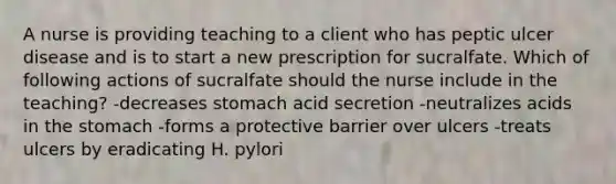 A nurse is providing teaching to a client who has peptic ulcer disease and is to start a new prescription for sucralfate. Which of following actions of sucralfate should the nurse include in the teaching? -decreases stomach acid secretion -neutralizes acids in the stomach -forms a protective barrier over ulcers -treats ulcers by eradicating H. pylori