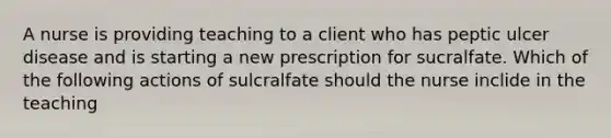 A nurse is providing teaching to a client who has peptic ulcer disease and is starting a new prescription for sucralfate. Which of the following actions of sulcralfate should the nurse inclide in the teaching