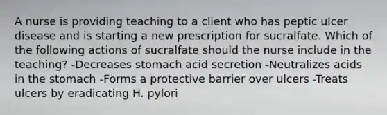 A nurse is providing teaching to a client who has peptic ulcer disease and is starting a new prescription for sucralfate. Which of the following actions of sucralfate should the nurse include in the teaching? -Decreases stomach acid secretion -Neutralizes acids in the stomach -Forms a protective barrier over ulcers -Treats ulcers by eradicating H. pylori