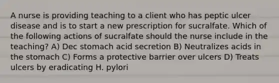 A nurse is providing teaching to a client who has peptic ulcer disease and is to start a new prescription for sucralfate. Which of the following actions of sucralfate should the nurse include in the teaching? A) Dec stomach acid secretion B) Neutralizes acids in the stomach C) Forms a protective barrier over ulcers D) Treats ulcers by eradicating H. pylori