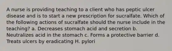 A nurse is providing teaching to a client who has peptic ulcer disease and is to start a new prescription for sucralfate. Which of the following actions of sucralfate should the nurse include in the teaching? a. Decreases stomach acid and secretion b. Neutralizes acid in the stomach c. Forms a protective barrier d. Treats ulcers by eradicating H. pylori