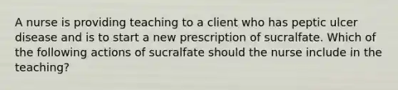 A nurse is providing teaching to a client who has peptic ulcer disease and is to start a new prescription of sucralfate. Which of the following actions of sucralfate should the nurse include in the teaching?