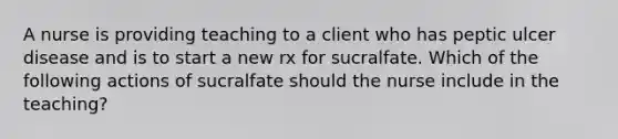 A nurse is providing teaching to a client who has peptic ulcer disease and is to start a new rx for sucralfate. Which of the following actions of sucralfate should the nurse include in the teaching?