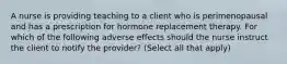 A nurse is providing teaching to a client who is perimenopausal and has a prescription for hormone replacement therapy. For which of the following adverse effects should the nurse instruct the client to notify the provider? (Select all that apply)