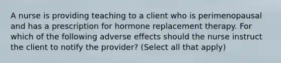 A nurse is providing teaching to a client who is perimenopausal and has a prescription for hormone replacement therapy. For which of the following adverse effects should the nurse instruct the client to notify the provider? (Select all that apply)