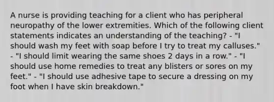 A nurse is providing teaching for a client who has peripheral neuropathy of the lower extremities. Which of the following client statements indicates an understanding of the teaching? - "I should wash my feet with soap before I try to treat my calluses." - "I should limit wearing the same shoes 2 days in a row." - "I should use home remedies to treat any blisters or sores on my feet." - "I should use adhesive tape to secure a dressing on my foot when I have skin breakdown."