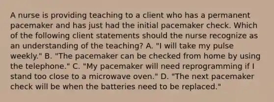 A nurse is providing teaching to a client who has a permanent pacemaker and has just had the initial pacemaker check. Which of the following client statements should the nurse recognize as an understanding of the teaching? A. "I will take my pulse weekly." B. "The pacemaker can be checked from home by using the telephone." C. "My pacemaker will need reprogramming if I stand too close to a microwave oven." D. "The next pacemaker check will be when the batteries need to be replaced."