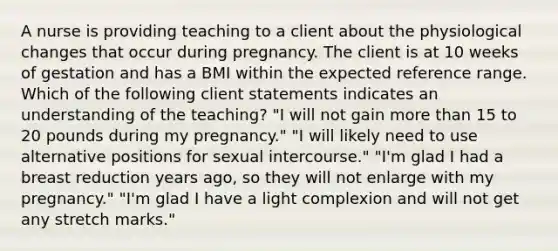 A nurse is providing teaching to a client about the physiological changes that occur during pregnancy. The client is at 10 weeks of gestation and has a BMI within the expected reference range. Which of the following client statements indicates an understanding of the teaching? "I will not gain more than 15 to 20 pounds during my pregnancy." "I will likely need to use alternative positions for sexual intercourse." "I'm glad I had a breast reduction years ago, so they will not enlarge with my pregnancy." "I'm glad I have a light complexion and will not get any stretch marks."