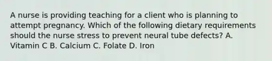 A nurse is providing teaching for a client who is planning to attempt pregnancy. Which of the following dietary requirements should the nurse stress to prevent neural tube defects? A. Vitamin C B. Calcium C. Folate D. Iron