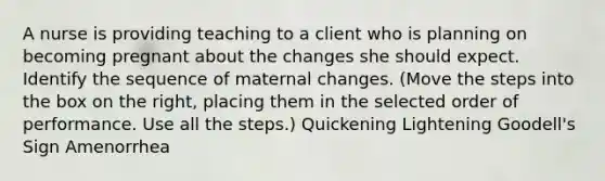 A nurse is providing teaching to a client who is planning on becoming pregnant about the changes she should expect. Identify the sequence of maternal changes. (Move the steps into the box on the right, placing them in the selected order of performance. Use all the steps.) Quickening Lightening Goodell's Sign Amenorrhea