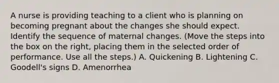 A nurse is providing teaching to a client who is planning on becoming pregnant about the changes she should expect. Identify the sequence of maternal changes. (Move the steps into the box on the right, placing them in the selected order of performance. Use all the steps.) A. Quickening B. Lightening C. Goodell's signs D. Amenorrhea