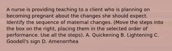 A nurse is providing teaching to a client who is planning on becoming pregnant about the changes she should expect. Identify the sequence of maternal changes. (Move the steps into the box on the right, placing them in the selected order of performance. Use all the steps). A. Quickening B. Lightening C. Goodell's sign D. Amenorrhea