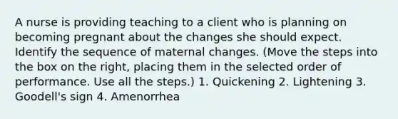 A nurse is providing teaching to a client who is planning on becoming pregnant about the changes she should expect. Identify the sequence of maternal changes. (Move the steps into the box on the right, placing them in the selected order of performance. Use all the steps.) 1. Quickening 2. Lightening 3. Goodell's sign 4. Amenorrhea