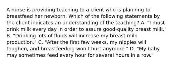 A nurse is providing teaching to a client who is planning to breastfeed her newborn. Which of the following statements by the client indicates an understanding of the teaching? A. "I must drink milk every day in order to assure good-quality breast milk." B. "Drinking lots of fluids will increase my breast milk production." C. "After the first few weeks, my nipples will toughen, and breastfeeding won't hurt anymore." D. "My baby may sometimes feed every hour for several hours in a row."