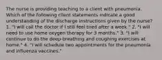 The nurse is providing teaching to a client with pneumonia. Which of the following client statements indicate a good understanding of the discharge instructions given by the nurse? 1. "I will call the doctor if I still feel tired after a week." 2. "I will need to use home oxygen therapy for 3 months." 3. "I will continue to do the deep-breathing and coughing exercises at home." 4. "I will schedule two appointments for the pneumonia and influenza vaccines."