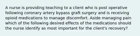 A nurse is providing teaching to a client who is post operative following coronary artery bypass graft surgery and is receiving opioid medications to manage discomfort. Aside managing pain which of the following desired effects of the medications should the nurse identify as most important for the client's recovery?