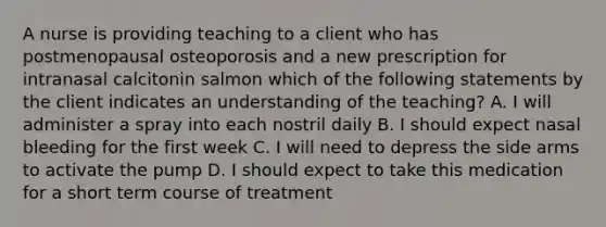 A nurse is providing teaching to a client who has postmenopausal osteoporosis and a new prescription for intranasal calcitonin salmon which of the following statements by the client indicates an understanding of the teaching? A. I will administer a spray into each nostril daily B. I should expect nasal bleeding for the first week C. I will need to depress the side arms to activate the pump D. I should expect to take this medication for a short term course of treatment