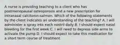 A nurse is providing teaching to a client who has postmenopausal osteoporosis and a new prescription for intranasal calcitonin-salmon. Which of the following statements by the client indicates an understanding of the teaching? A. I will administer a spray into each nostril daily B. I should expect nasal bleeding for the first week C. I will need to depress side arms to activate the pump D. I should expect to take this medication for a short term course of treatment