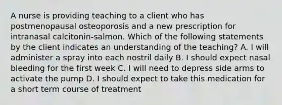 A nurse is providing teaching to a client who has postmenopausal osteoporosis and a new prescription for intranasal calcitonin-salmon. Which of the following statements by the client indicates an understanding of the teaching? A. I will administer a spray into each nostril daily B. I should expect nasal bleeding for the first week C. I will need to depress side arms to activate the pump D. I should expect to take this medication for a short term course of treatment