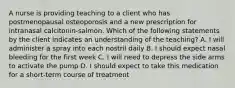 A nurse is providing teaching to a client who has postmenopausal osteoporosis and a new prescription for intranasal calcitonin-salmon. Which of the following statements by the client indicates an understanding of the teaching? A. I will administer a spray into each nostril daily B. I should expect nasal bleeding for the first week C. I will need to depress the side arms to activate the pump D. I should expect to take this medication for a short-term course of treatment