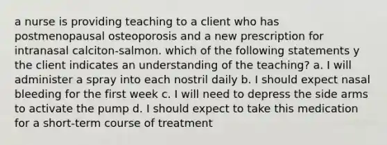 a nurse is providing teaching to a client who has postmenopausal osteoporosis and a new prescription for intranasal calciton-salmon. which of the following statements y the client indicates an understanding of the teaching? a. I will administer a spray into each nostril daily b. I should expect nasal bleeding for the first week c. I will need to depress the side arms to activate the pump d. I should expect to take this medication for a short-term course of treatment