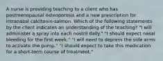 A nurse is providing teaching to a client who has postmenopausal osteoporosis and a new prescription for intranasal calcitonin-salmon. Which of the following statements by the client indicates an understanding of the teaching? "I will administer a spray into each nostril daily." "I should expect nasal bleeding for the first week." "I will need to depress the side arms to activate the pump." "I should expect to take this medication for a short-term course of treatment."