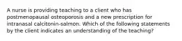 A nurse is providing teaching to a client who has postmenopausal osteoporosis and a new prescription for intranasal calcitonin-salmon. Which of the following statements by the client indicates an understanding of the teaching?