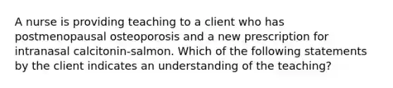 A nurse is providing teaching to a client who has postmenopausal osteoporosis and a new prescription for intranasal calcitonin-salmon. Which of the following statements by the client indicates an understanding of the teaching?