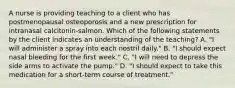 A nurse is providing teaching to a client who has postmenopausal osteoporosis and a new prescription for intranasal calcitonin-salmon. Which of the following statements by the client indicates an understanding of the teaching? A. "I will administer a spray into each nostril daily." B. "I should expect nasal bleeding for the first week." C. "I will need to depress the side arms to activate the pump." D. "I should expect to take this medication for a short-term course of treatment."