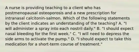 A nurse is providing teaching to a client who has postmenopausal osteoporosis and a new prescription for intranasal calcitonin-salmon. Which of the following statements by the client indicates an understanding of the teaching? A. "I will administer a spray into each nostril daily." B. "I should expect nasal bleeding for the first week." C. "I will need to depress the side arms to activate the pump." D. "I should expect to take this medication for a short-term course of treatment."