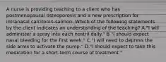 A nurse is providing teaching to a client who has postmenopausal osteoporosis and a new prescription for intranasal calcitonin-salmon. Which of the following statements by the client indicates an understanding of the teaching? A."I will administer a spray into each nostril daily." B."I should expect nasal bleeding for the first week." C."I will need to depress the side arms to activate the pump." D."I should expect to take this medication for a short-term course of treatment."