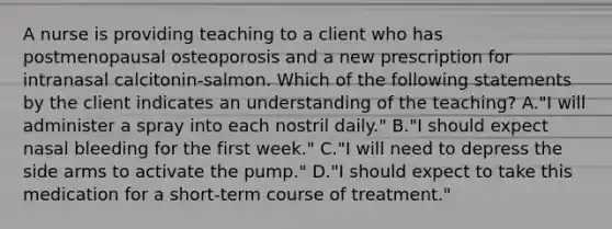 A nurse is providing teaching to a client who has postmenopausal osteoporosis and a new prescription for intranasal calcitonin-salmon. Which of the following statements by the client indicates an understanding of the teaching? A."I will administer a spray into each nostril daily." B."I should expect nasal bleeding for the first week." C."I will need to depress the side arms to activate the pump." D."I should expect to take this medication for a short-term course of treatment."